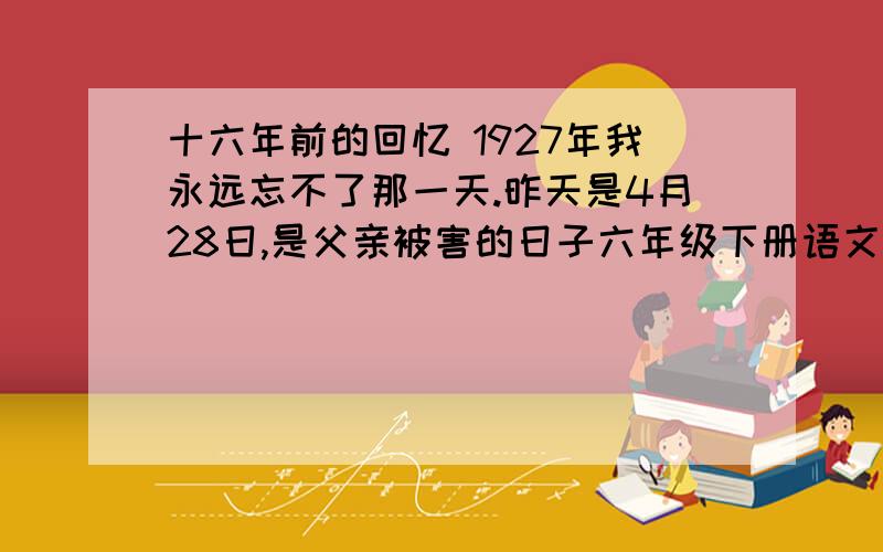 十六年前的回忆 1927年我永远忘不了那一天.昨天是4月28日,是父亲被害的日子六年级下册语文大本第六题：下面两个句子是什么关系?你还能从课文中找出两组这样的句子吗?①1927年我永远忘不