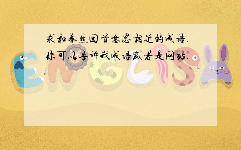 求和暮然回首意思相近的成语.你可以告诉我成语或者是网站.