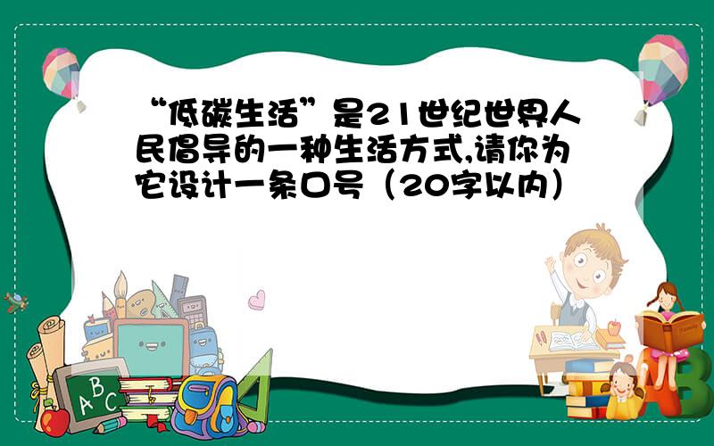 “低碳生活”是21世纪世界人民倡导的一种生活方式,请你为它设计一条口号（20字以内）