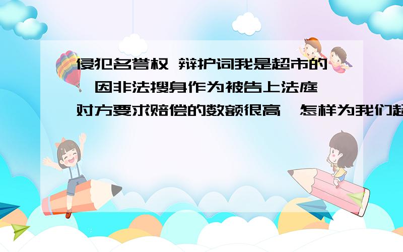 侵犯名誉权 辩护词我是超市的,因非法搜身作为被告上法庭,对方要求赔偿的数额很高,怎样为我们超市辩护啊?尽量把赔偿的钱降到最低