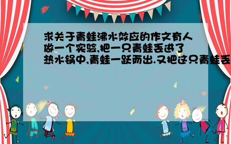 求关于青蛙沸水效应的作文有人做一个实验,把一只青蛙丢进了热水锅中,青蛙一跃而出.又把这只青蛙丢进冷水当中,青蛙悠闲的游泳,然后把这水慢慢加热,青蛙浑然不觉,最后被烫死了    求关