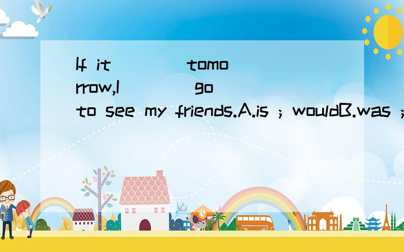 If it ___ tomorrow,I ___ go to see my friends.A.is ; wouldB.was ; willC.were ; willD.were ; would我怎么觉得该选D呢?不是表示假设语气吗?如果用is,那后面不是该用will吗?tomorrow 前面有个Sunday!我打错了…