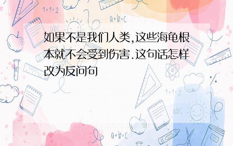 如果不是我们人类,这些海龟根本就不会受到伤害.这句话怎样改为反问句