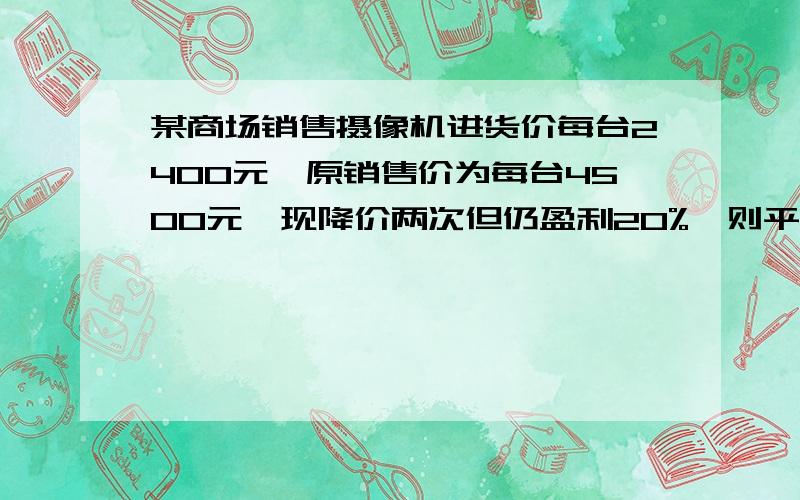 某商场销售摄像机进货价每台2400元,原销售价为每台4500元,现降价两次但仍盈利20%,则平均降价率为