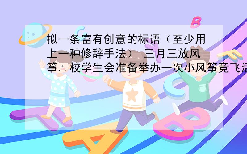 拟一条富有创意的标语（至少用上一种修辞手法） 三月三放风筝..校学生会准备举办一次小风筝竞飞活动..请你展开想象 为这次活动拟一条富有创意的标语（至少用上一种修辞手法）列：让