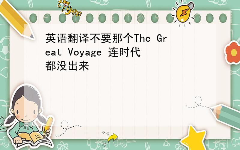 英语翻译不要那个The Great Voyage 连时代都没出来