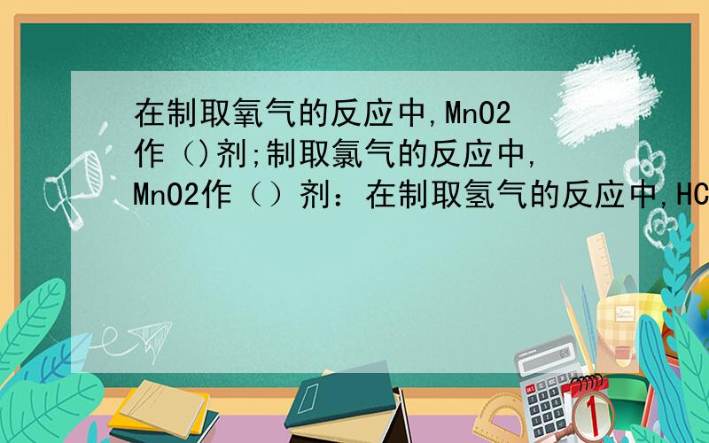 在制取氧气的反应中,MnO2作（)剂;制取氯气的反应中,MnO2作（）剂：在制取氢气的反应中,HCl作（）剂 ；在氯气的反应中,HCl作（）剂.