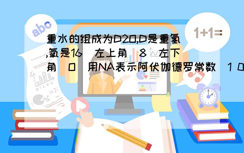 重水的组成为D2O,D是重氢,氧是16（左上角）8（左下角）O(用NA表示阿伏伽德罗常数）1 0.2mol重水中含电子?个2 1克重水中含质子的物质的量为?3 50克重水中含中子?4 100个重水分子和100个普通水分