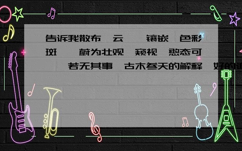 告诉我散布、云霄、镶嵌、色彩斑斓、蔚为壮观、窥视、憨态可掬、若无其事、古木参天的解释,好的追加100!