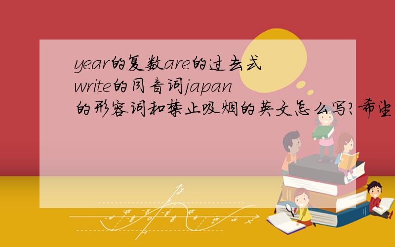 year的复数are的过去式write的同音词japan的形容词和禁止吸烟的英文怎么写?希望有好的答复!