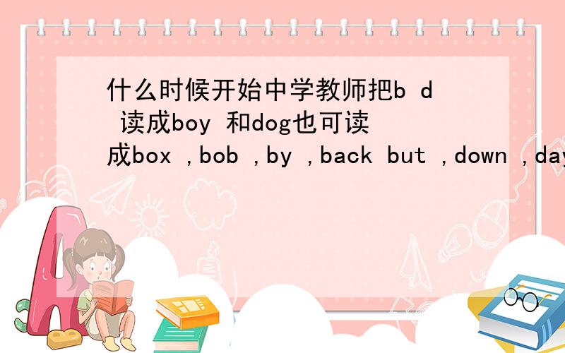 什么时候开始中学教师把b d 读成boy 和dog也可读成box ,bob ,by ,back but ,down ,day ,dark 等等干嘛就是boy 和dog 它什么时候怎么会变成大部分人都念来区分bd 的用法?区分bd 为什么就用这两个单词?一楼