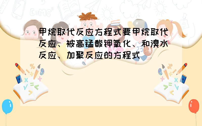 甲烷取代反应方程式要甲烷取代反应、被高锰酸钾氧化、和溴水反应、加聚反应的方程式