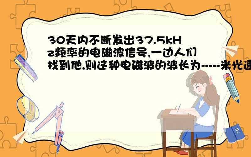 30天内不断发出37.5kHz频率的电磁波信号,一边人们找到他,则这种电磁波的波长为-----米光速为：3.0×10的八次方米每秒