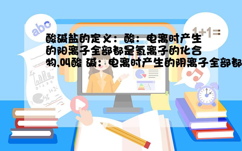 酸碱盐的定义：酸：电离时产生的阳离子全部都是氢离子的化合物,叫酸 碱：电离时产生的阴离子全部都是氢氧根离子的化合物,叫碱 盐：酸根离子与金属离子的化合物,叫盐 怎么知道电离时