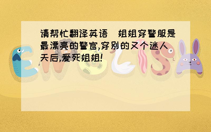 请帮忙翻译英语（姐姐穿警服是最漂亮的警官,穿别的又个迷人天后,爱死姐姐!