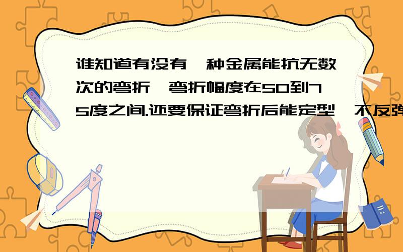 谁知道有没有一种金属能抗无数次的弯折,弯折幅度在50到75度之间.还要保证弯折后能定型,不反弹.最好能和其他金属焊接.