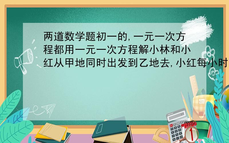 两道数学题初一的,一元一次方程都用一元一次方程解小林和小红从甲地同时出发到乙地去,小红每小时走4千米.小林每小时走5千米,结果小林比小红提前1小时到达乙地.问甲乙两地的距离是多