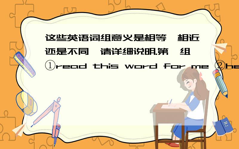 这些英语词组意义是相等、相近还是不同,请详细说明.第一组①read this word for me ②help me read this word第二组①learn maths for me ②help me learn maths