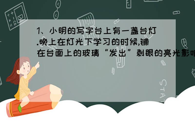 1、小明的写字台上有一盏台灯.晚上在灯光下学习的时候,铺在台面上的玻璃“发出”刺眼的亮光影响阅读.#应该要把台灯一到作弊外侧# 2、小明在拍照时不慎将一小滴泥浆沾到镜头上,一时又