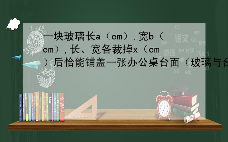 一块玻璃长a（cm）,宽b（cm）,长、宽各裁掉x（cm）后恰能铺盖一张办公桌台面（玻璃与台面一样大）,问：（1）裁掉部分的面积是多少?（2）台面面积是多少?你能用两种算法解答吗?比较两种