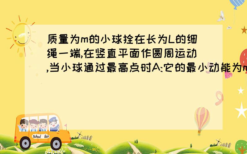 质量为m的小球拴在长为L的细绳一端,在竖直平面作圆周运动,当小球通过最高点时A:它的最小动能为mgL/2B:它的最小向心力为gC:小球所受重力为灵B为最小向心加速度为g