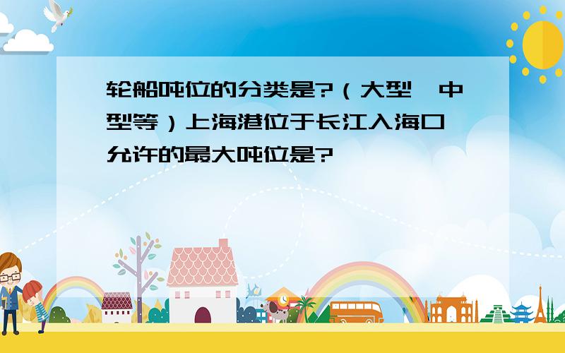 轮船吨位的分类是?（大型、中型等）上海港位于长江入海口,允许的最大吨位是?