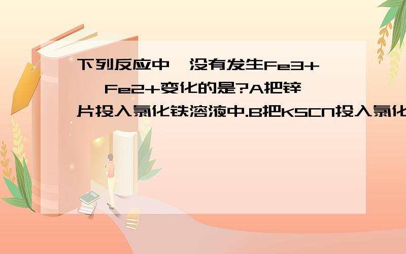 下列反应中,没有发生Fe3+→ Fe2+变化的是?A把锌片投入氯化铁溶液中.B把KSCN投入氯化铁溶液中.C把铜片投入氯化铁溶液中.D向氯化铁溶液中加入过量铁屑 为什么答案是选C?