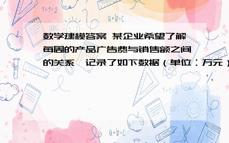 数学建模答案 某企业希望了解每周的产品广告费与销售额之间的关系,记录了如下数据（单位：万元）： 广告