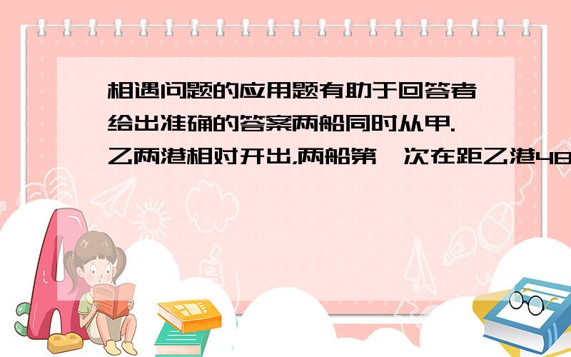 相遇问题的应用题有助于回答者给出准确的答案两船同时从甲.乙两港相对开出，两船第一次在距乙港48千米处相遇，相遇后两船继续航行，各自到达乙.甲两港后，立即沿原道返回，第二次在