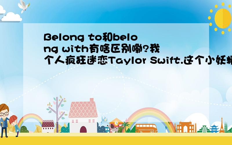 Belong to和belong with有啥区别嘞?我个人疯狂迷恋Taylor Swift.这个小妖精唱的真好.但是我有一点小疑问,Taylor的和Jason Wade的《You belong to me》歌名相似,然而belong to 和belong with有什么具体的区别呢?