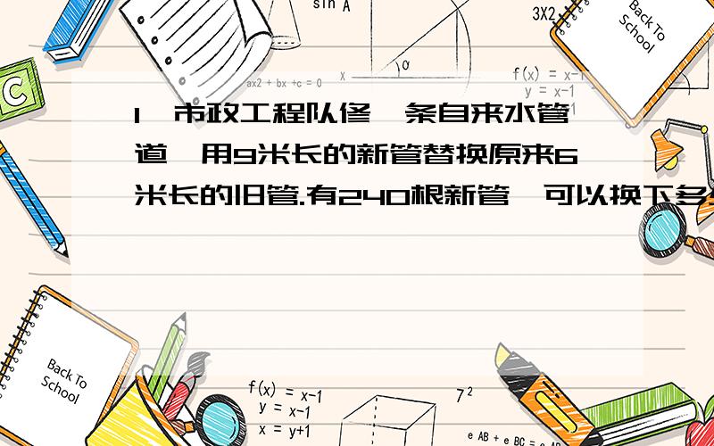 1、市政工程队修一条自来水管道,用9米长的新管替换原来6米长的旧管.有240根新管,可以换下多少根旧管?