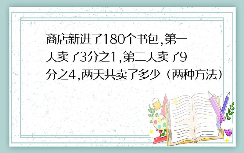 商店新进了180个书包,第一天卖了3分之1,第二天卖了9分之4,两天共卖了多少（两种方法）