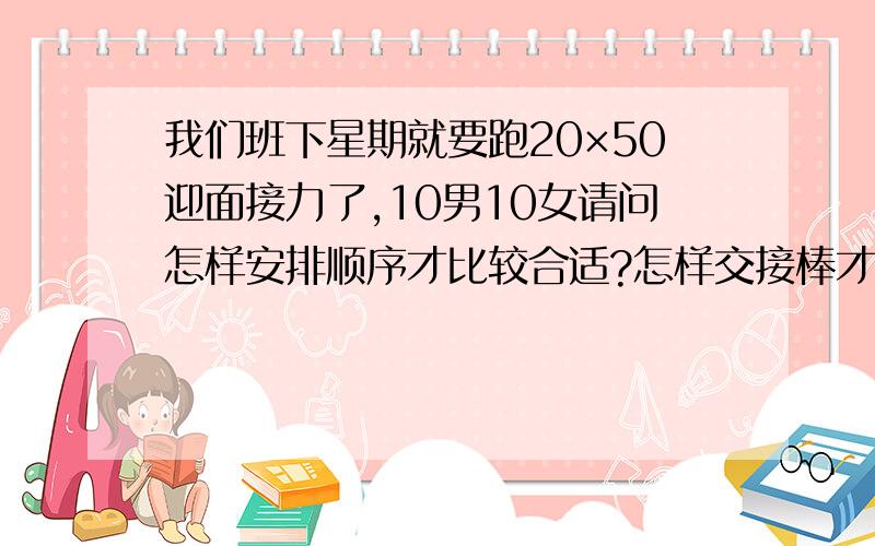 我们班下星期就要跑20×50迎面接力了,10男10女请问怎样安排顺序才比较合适?怎样交接棒才不会掉棒...我们班下星期就要跑20×50迎面接力了,10男10女请问怎样安排顺序才比较合适?怎样交接棒才