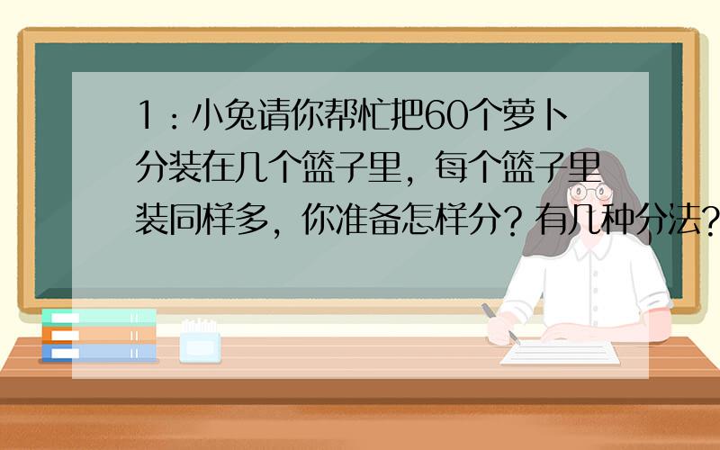 1：小兔请你帮忙把60个萝卜分装在几个篮子里，每个篮子里装同样多，你准备怎样分？有几种分法?（篮子里的个数多于4个，少于12个）2：王大妈买了6个碗和4个盘子一共付了3.12元，李大妈