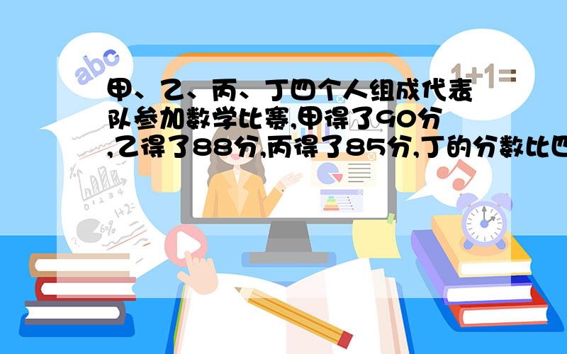 甲、乙、丙、丁四个人组成代表队参加数学比赛,甲得了90分,乙得了88分,丙得了85分,丁的分数比四个人的平均分多4分,问：丁的成绩是多少分?四个人的平均成绩是多少分?