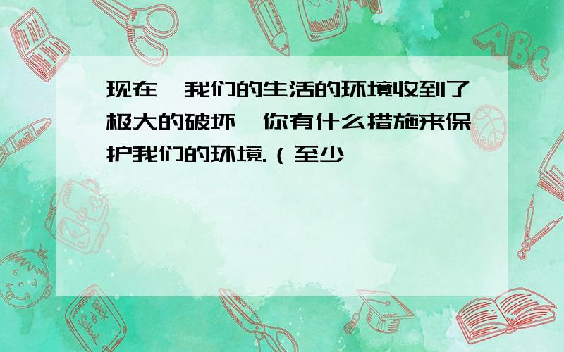 现在,我们的生活的环境收到了极大的破坏,你有什么措施来保护我们的环境.（至少