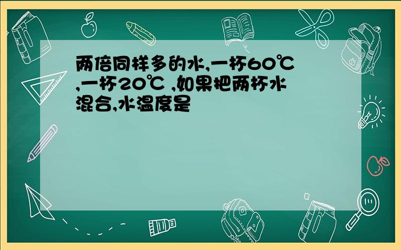 两倍同样多的水,一杯60℃ ,一杯20℃ ,如果把两杯水混合,水温度是