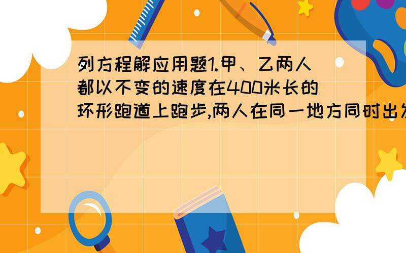 列方程解应用题1.甲、乙两人都以不变的速度在400米长的环形跑道上跑步,两人在同一地方同时出发同向而行,甲的速度为100米/分,乙的速度是甲的二分之三倍,问经过多少时间第二次相遇?2.小丁