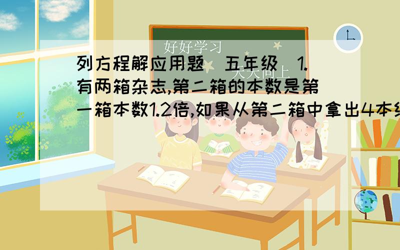 列方程解应用题（五年级）1.有两箱杂志,第二箱的本数是第一箱本数1.2倍,如果从第二箱中拿出4本给第一箱,则两箱本数相同,两箱原来各有多少本?2.有两堆泥,甲堆是乙堆的3倍,如果从甲堆+_运5