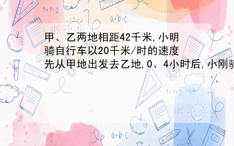 甲、乙两地相距42千米,小明骑自行车以20千米/时的速度先从甲地出发去乙地,0、4小时后,小刚骑摩托车从乙地出发,小刚出发0.5小时后,两人在途中相遇,这道题在新教材全练中有,我只知道答案