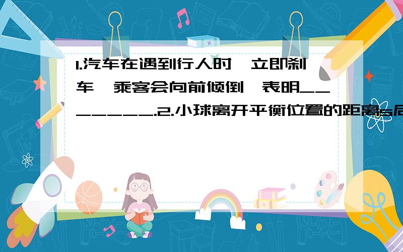 1.汽车在遇到行人时,立即刹车,乘客会向前倾倒,表明_______.2.小球离开平衡位置的距离s后放手,则小球做