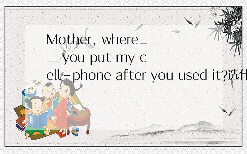Mother, where__ you put my cell-phone after you used it?选什么,为什么呢?Mother,where __ you put my cell-phone after you used it? I ___ it anywhere.A, have; haven't found   B. had; didn't findC. did; haven't found     D. have; didn't find这是