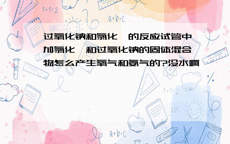 过氧化钠和氯化铵的反应试管中加氯化铵和过氧化钠的固体混合物怎么产生氧气和氨气的?没水啊