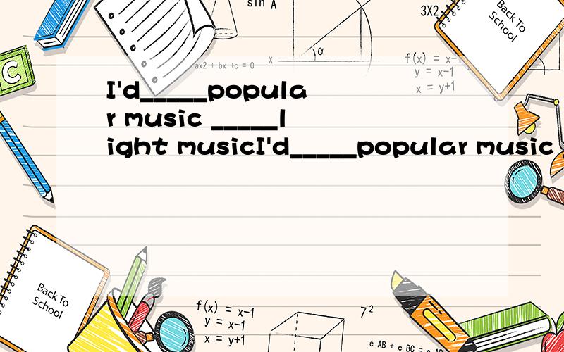 I'd_____popular music _____light musicI'd_____popular music _____light music划线处写什么?偶今天考试写 rather than 别的同学都写prefer to ,请问prefer to可以不?不过偶没听说过 would prefer的..