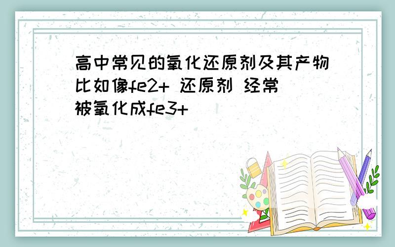 高中常见的氧化还原剂及其产物比如像fe2+ 还原剂 经常被氧化成fe3+