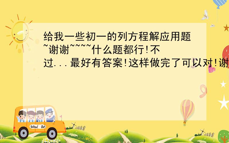 给我一些初一的列方程解应用题~谢谢~~~~什么题都行!不过...最好有答案!这样做完了可以对!谢谢~~~有分分的奖励哦!