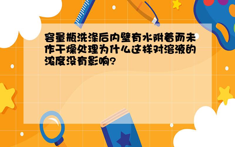 容量瓶洗涤后内壁有水附着而未作干燥处理为什么这样对溶液的浓度没有影响?