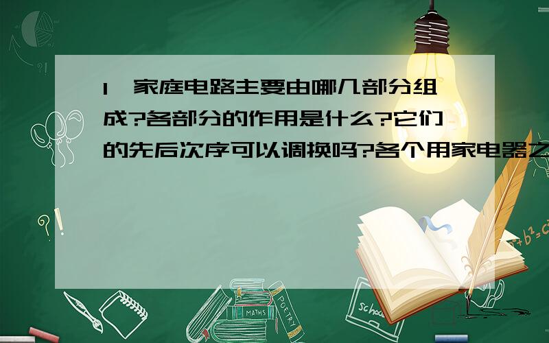 1、家庭电路主要由哪几部分组成?各部分的作用是什么?它们的先后次序可以调换吗?各个用家电器之间是串�1、家庭电路主要由哪几部分组成?各部分的作用是什么?它们的先后次序可以调换吗