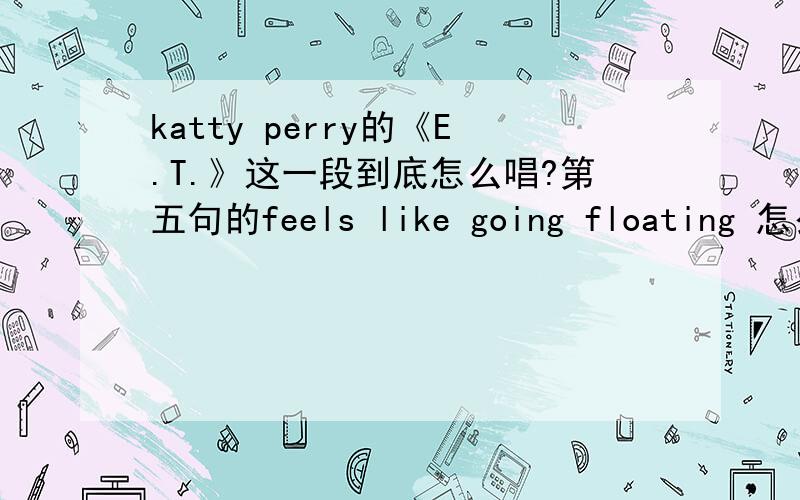 katty perry的《E.T.》这一段到底怎么唱?第五句的feels like going floating 怎么唱?perry这段是单词连在一起唱的,具体该怎么唱呀? 上拼音也无所谓.英语渣求助各位大神了!