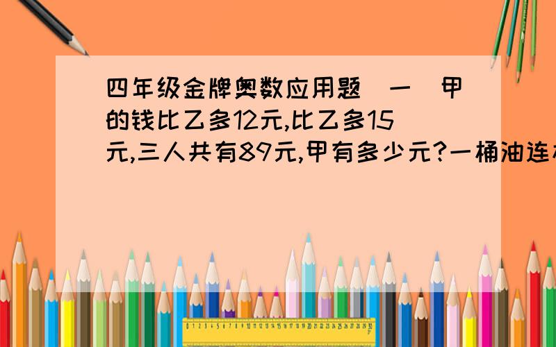 四年级金牌奥数应用题(一)甲的钱比乙多12元,比乙多15元,三人共有89元,甲有多少元?一桶油连桶重12千克,用去一半后,连桶重7千克,原来油多少千克?女儿今年8岁,妈妈38岁,几年后妈妈年龄正好是